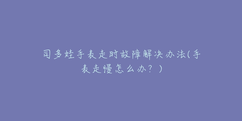 司多娃手表走时故障解决办法(手表走慢怎么办?)-名表号 司多娃手表走时故障解决办法(手表走慢怎么办?)