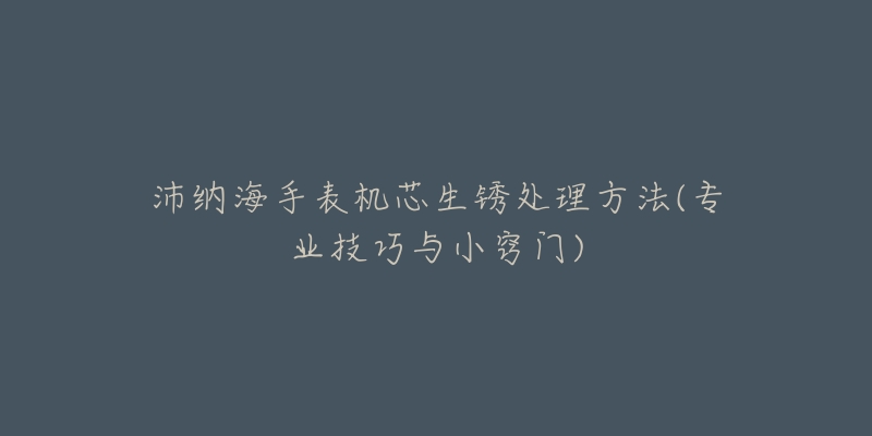 沛纳海手表机芯生锈处理方法(专业技巧与小窍门)-名表号 沛纳海手表机芯生锈处理方法(专业技巧与小窍门)