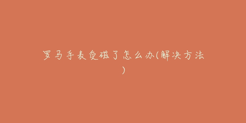罗马手表受磁了怎么办(解决方法)-名表号 罗马手表受磁了怎么办(解决方法)