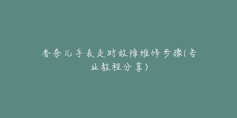 香奈儿手表走时故障维修步骤(专业教程分享)-名表号 香奈儿手表走时故障维修步骤(专业教程分享)