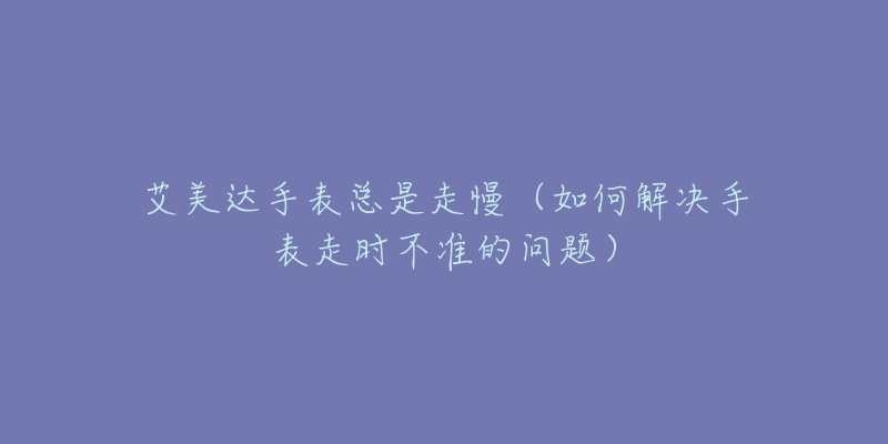 艾美达手表总是走慢(如何解决手表走时不准的问题)-名表号 艾美达手表总是走慢(如何解决手表走时不准的问题)