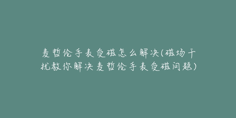 麦哲伦手表受磁怎么解决(磁场干扰教你解决麦哲伦手表受磁问题)-名表号 麦哲伦手表受磁怎么解决(磁场干扰教你解决麦哲伦手表受磁问题)
