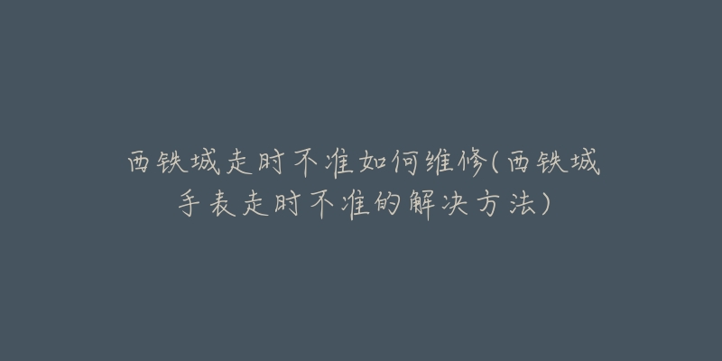 西铁城走时不准如何维修(西铁城手表走时不准的解决方法)-名表号 西铁城走时不准如何维修(西铁城手表走时不准的解决方法)