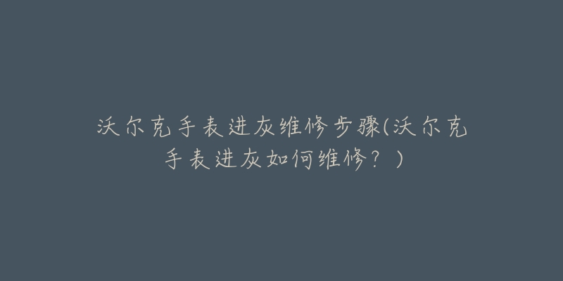 沃尔克手表进灰维修步骤(沃尔克手表进灰如何维修?)-名表号 沃尔克手表进灰维修步骤(沃尔克手表进灰如何维修?)