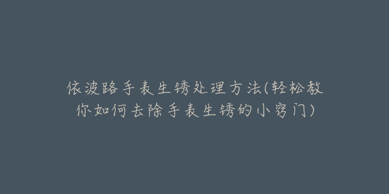 依波路手表生锈处理方法(轻松教你如何去除手表生锈的小窍门)-名表号 依波路手表生锈处理方法(轻松教你如何去除手表生锈的小窍门)