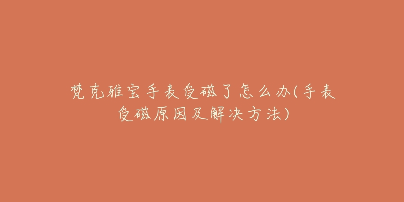 梵克雅宝手表受磁了怎么办(手表受磁原因及解决方法)-名表号 梵克雅宝手表受磁了怎么办(手表受磁原因及解决方法)