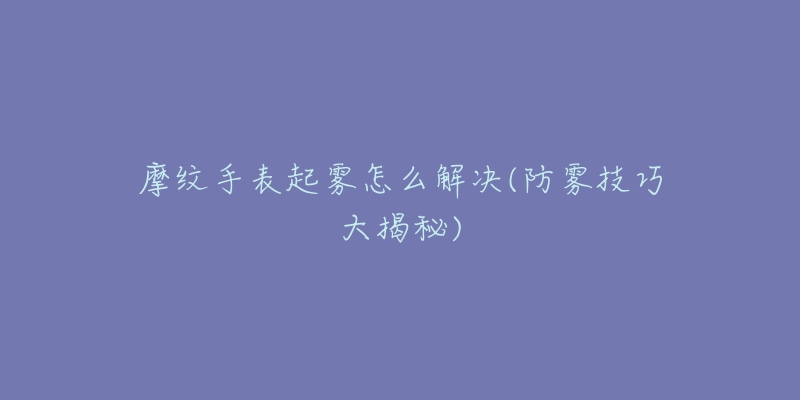 摩纹手表起雾怎么解决(防雾技巧大揭秘)-名表号 摩纹手表起雾怎么解决(防雾技巧大揭秘)