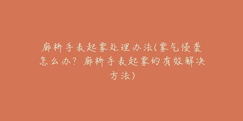 廊桥手表起雾处理办法(雾气侵袭怎么办?廊桥手表起雾的有效解决方法)-名表号 廊桥手表起雾处理办法(雾气侵袭怎么办?廊桥手表起雾的有效解决方法)