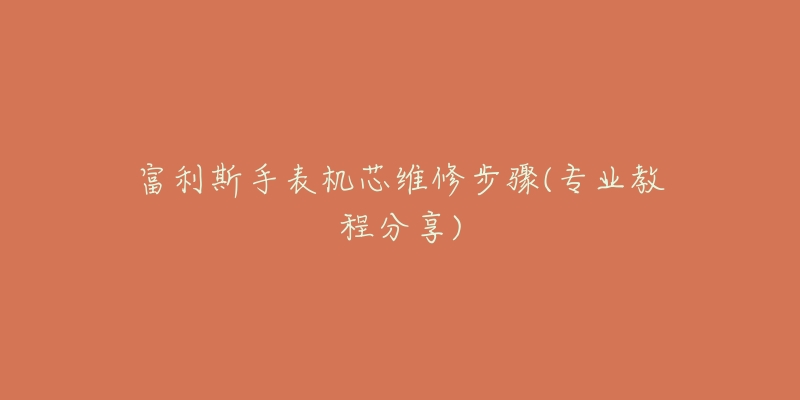 富利斯手表机芯维修步骤(专业教程分享)-名表号 富利斯手表机芯维修步骤(专业教程分享)