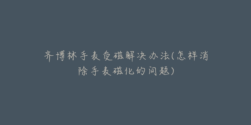 齐博林手表受磁解决办法(怎样消除手表磁化的问题)-名表号 齐博林手表受磁解决办法(怎样消除手表磁化的问题)