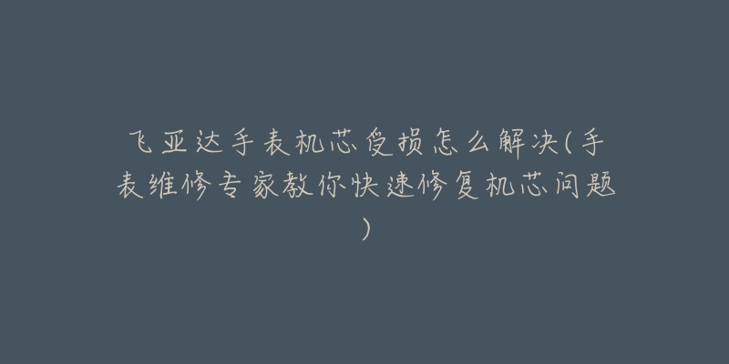 飞亚达手表机芯受损怎么解决(手表维修专家教你快速修复机芯问题)-名表号 飞亚达手表机芯受损怎么解决(手表维修专家教你快速修复机芯问题)