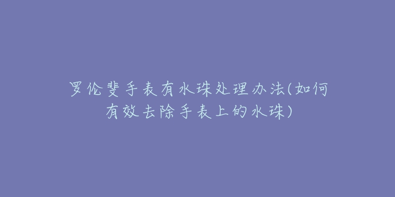 罗伦斐手表有水珠处理办法(如何有效去除手表上的水珠)-名表号 罗伦斐手表有水珠处理办法(如何有效去除手表上的水珠)