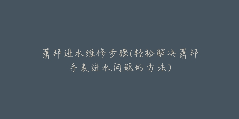 萧邦进水维修步骤(轻松解决萧邦手表进水问题的方法)-名表号 萧邦进水维修步骤(轻松解决萧邦手表进水问题的方法)