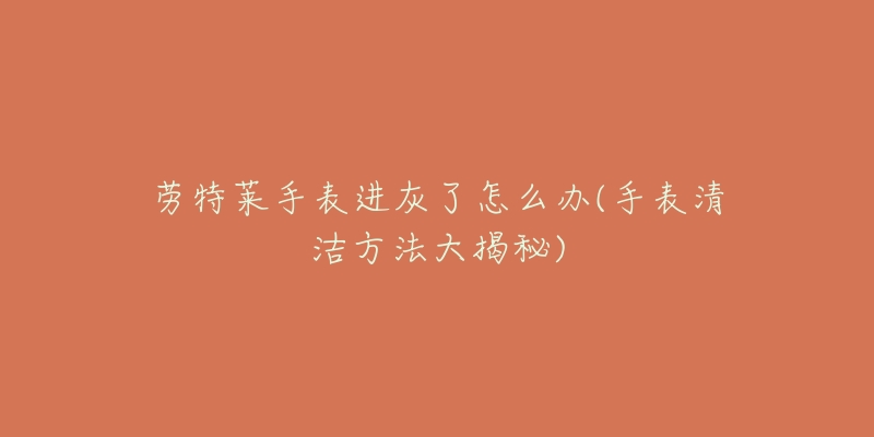 劳特莱手表进灰了怎么办(手表清洁方法大揭秘)-名表号 劳特莱手表进灰了怎么办(手表清洁方法大揭秘)
