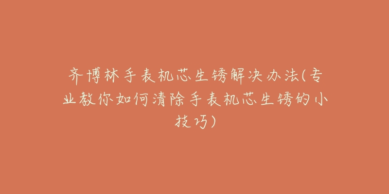 齐博林手表机芯生锈解决办法(专业教你如何清除手表机芯生锈的小技巧)-名表号 齐博林手表机芯生锈解决办法(专业教你如何清除手表机芯生锈的小技巧)