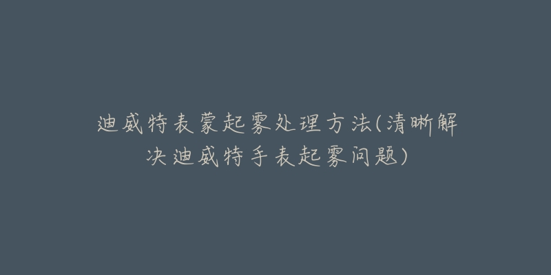 迪威特表蒙起雾处理方法(清晰解决迪威特手表起雾问题)-名表号 迪威特表蒙起雾处理方法(清晰解决迪威特手表起雾问题)