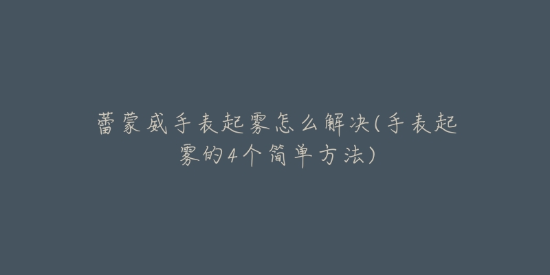 蕾蒙威手表起雾怎么解决(手表起雾的4个简单方法)-名表号 蕾蒙威手表起雾怎么解决(手表起雾的4个简单方法)