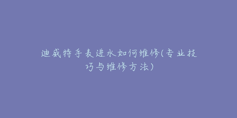 迪威特手表进水如何维修(专业技巧与维修方法)-名表号 迪威特手表进水如何维修(专业技巧与维修方法)