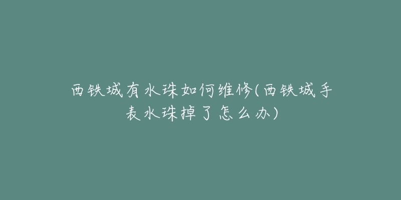 西铁城有水珠如何维修(西铁城手表水珠掉了怎么办)-名表号 西铁城有水珠如何维修(西铁城手表水珠掉了怎么办)