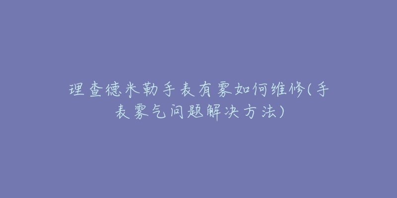 理查德米勒手表有雾如何维修(手表雾气问题解决方法)-名表号 理查德米勒手表有雾如何维修(手表雾气问题解决方法)