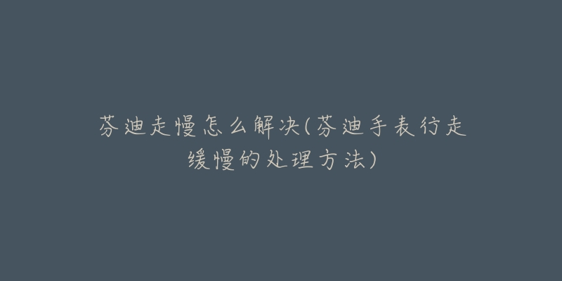 芬迪走慢怎么解决(芬迪手表行走缓慢的处理方法)-名表号 芬迪走慢怎么解决(芬迪手表行走缓慢的处理方法)