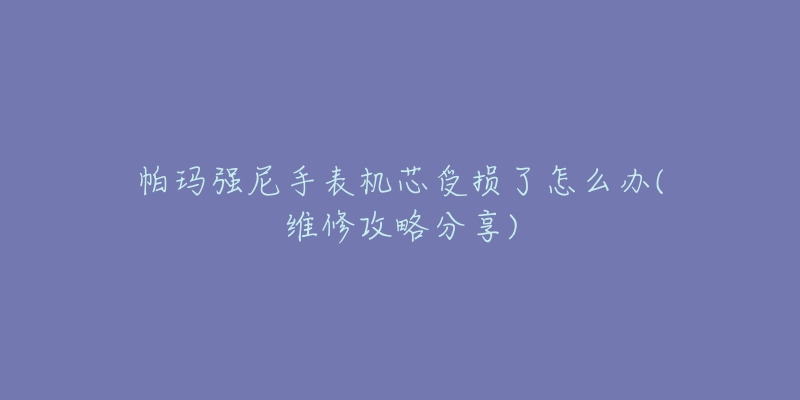 帕玛强尼手表机芯受损了怎么办(维修攻略分享)-名表号 帕玛强尼手表机芯受损了怎么办(维修攻略分享)