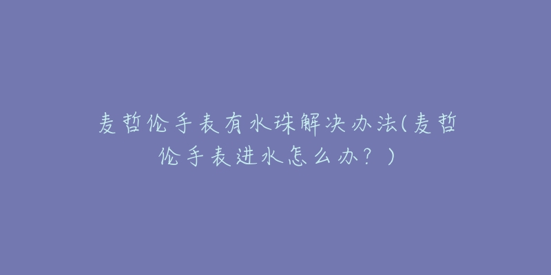 麦哲伦手表有水珠解决办法(麦哲伦手表进水怎么办?)-名表号 麦哲伦手表有水珠解决办法(麦哲伦手表进水怎么办?)