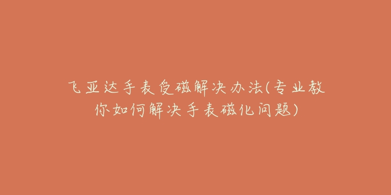 飞亚达手表受磁解决办法(专业教你如何解决手表磁化问题)-名表号 飞亚达手表受磁解决办法(专业教你如何解决手表磁化问题)