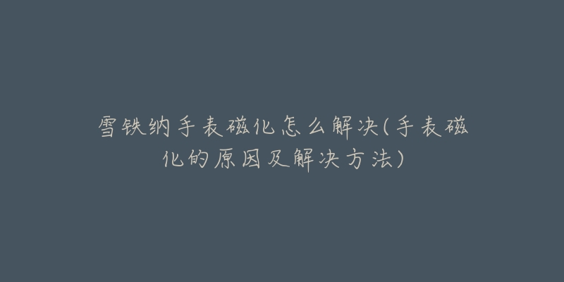 雪铁纳手表磁化怎么解决(手表磁化的原因及解决方法)-名表号 雪铁纳手表磁化怎么解决(手表磁化的原因及解决方法)