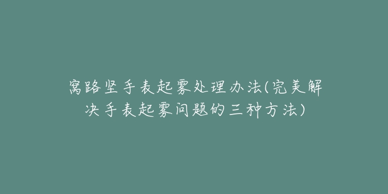 窝路坚手表起雾处理办法(完美解决手表起雾问题的三种方法)-名表号 窝路坚手表起雾处理办法(完美解决手表起雾问题的三种方法)