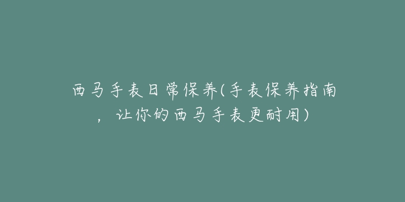 西马手表日常保养(手表保养指南,让你的西马手表更耐用)-名表号 西马手表日常保养(手表保养指南,让你的西马手表更耐用)