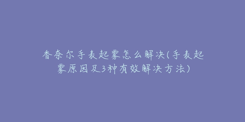 香奈尔手表起雾怎么解决(手表起雾原因及3种有效解决方法)-名表号 香奈尔手表起雾怎么解决(手表起雾原因及3种有效解决方法)