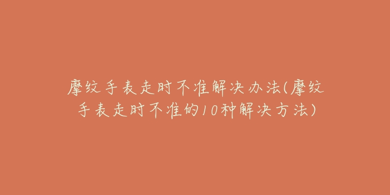 摩纹手表走时不准解决办法(摩纹手表走时不准的10种解决方法)-名表号 摩纹手表走时不准解决办法(摩纹手表走时不准的10种解决方法)