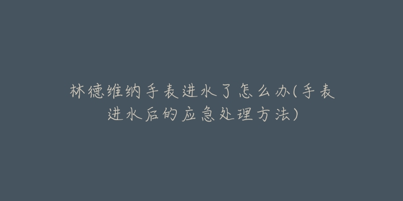 林德维纳手表进水了怎么办(手表进水后的应急处理方法)-名表号 林德维纳手表进水了怎么办(手表进水后的应急处理方法)
