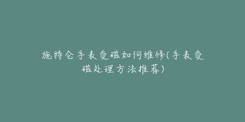 施特仑手表受磁如何维修(手表受磁处理方法推荐)-名表号 施特仑手表受磁如何维修(手表受磁处理方法推荐)