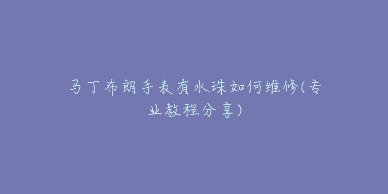 马丁布朗手表有水珠如何维修(专业教程分享)-名表号 马丁布朗手表有水珠如何维修(专业教程分享)