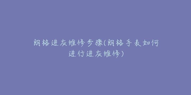 朗格进灰维修步骤(朗格手表如何进行进灰维修)-名表号 朗格进灰维修步骤(朗格手表如何进行进灰维修)