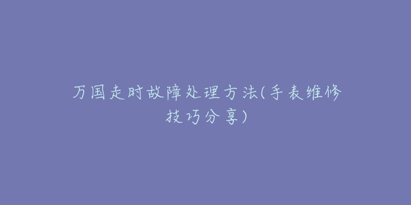 万国走时故障处理方法(手表维修技巧分享)-名表号 万国走时故障处理方法(手表维修技巧分享)