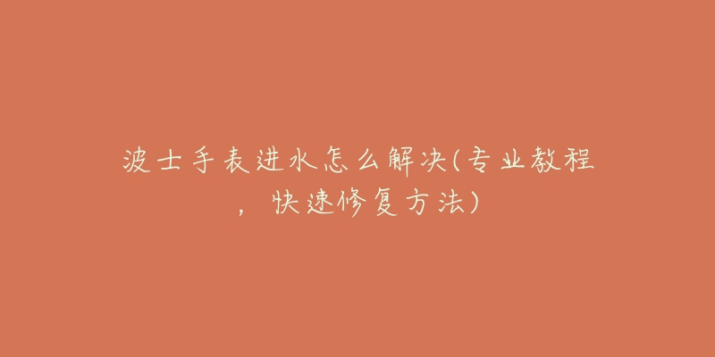 波士手表进水怎么解决(专业教程,快速修复方法)-名表号 波士手表进水怎么解决(专业教程,快速修复方法)
