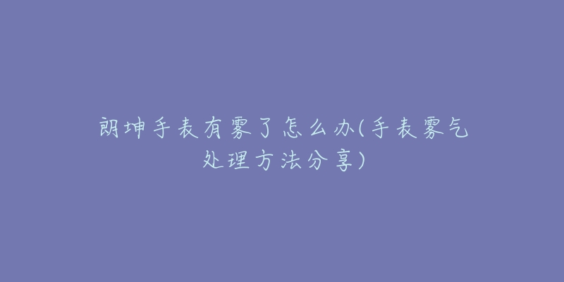 朗坤手表有雾了怎么办(手表雾气处理方法分享)-名表号 朗坤手表有雾了怎么办(手表雾气处理方法分享)