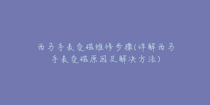 西马手表受磁维修步骤(详解西马手表受磁原因及解决方法)-名表号 西马手表受磁维修步骤(详解西马手表受磁原因及解决方法)