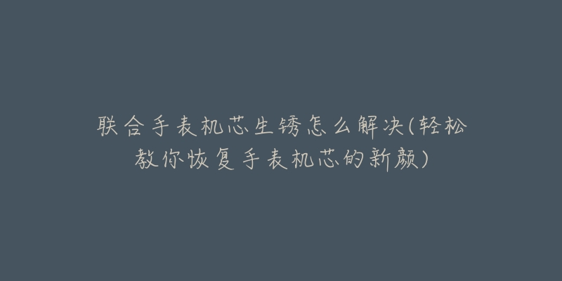 联合手表机芯生锈怎么解决(轻松教你恢复手表机芯的新颜)-名表号 联合手表机芯生锈怎么解决(轻松教你恢复手表机芯的新颜)