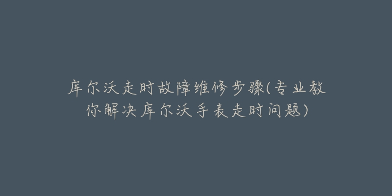 库尔沃走时故障维修步骤(专业教你解决库尔沃手表走时问题)-名表号 库尔沃走时故障维修步骤(专业教你解决库尔沃手表走时问题)