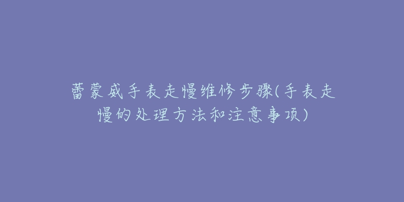 蕾蒙威手表走慢维修步骤(手表走慢的处理方法和注意事项)-名表号 蕾蒙威手表走慢维修步骤(手表走慢的处理方法和注意事项)