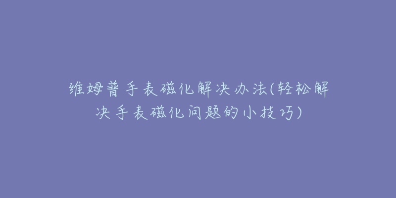 维姆普手表磁化解决办法(轻松解决手表磁化问题的小技巧)-名表号 维姆普手表磁化解决办法(轻松解决手表磁化问题的小技巧)