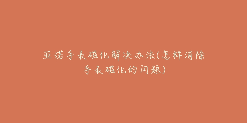 亚诺手表磁化解决办法(怎样消除手表磁化的问题)-名表号 亚诺手表磁化解决办法(怎样消除手表磁化的问题)