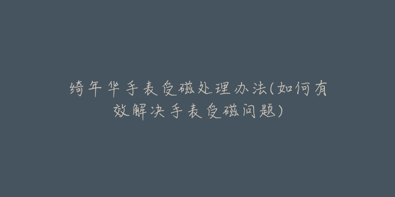 绮年华手表受磁处理办法(如何有效解决手表受磁问题)-名表号 绮年华手表受磁处理办法(如何有效解决手表受磁问题)