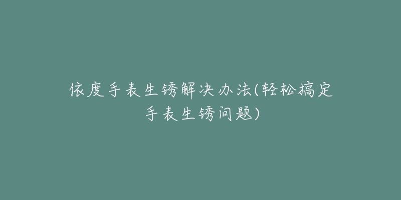 依度手表生锈解决办法(轻松搞定手表生锈问题)-名表号 依度手表生锈解决办法(轻松搞定手表生锈问题)
