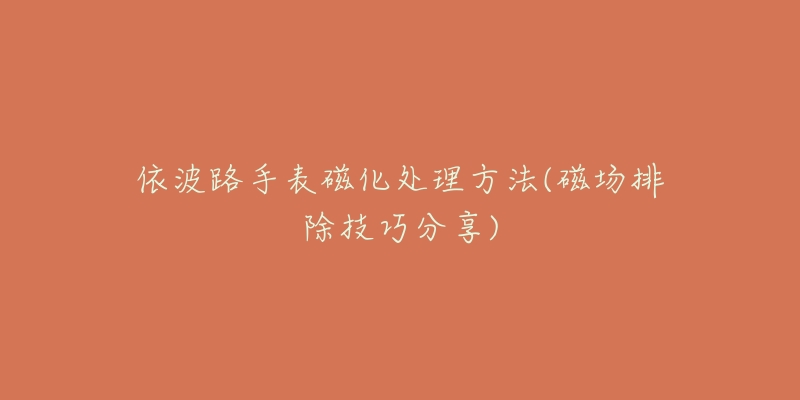 依波路手表磁化处理方法(磁场排除技巧分享)-名表号 依波路手表磁化处理方法(磁场排除技巧分享)