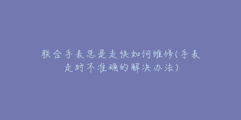 联合手表总是走快如何维修(手表走时不准确的解决办法)-名表号 联合手表总是走快如何维修(手表走时不准确的解决办法)